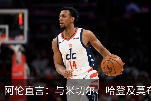 阿伦直言：与米切尔、哈登及莫布利共战时间太短